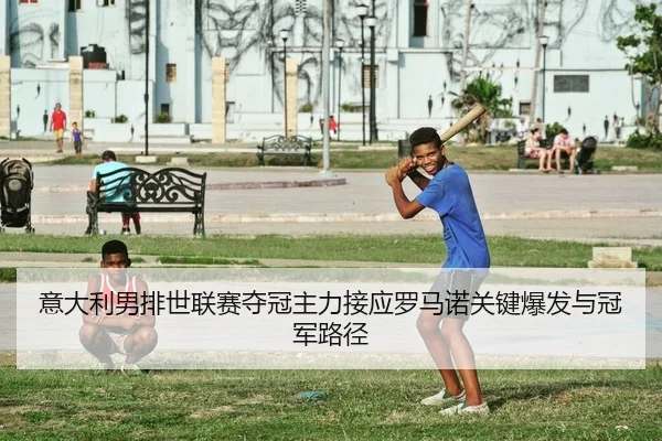意大利男排世联赛夺冠主力接应罗马诺关键爆发与冠军路径